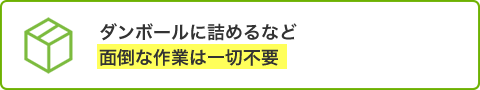 ダンボールに詰めるなど面倒な作業は一切不要