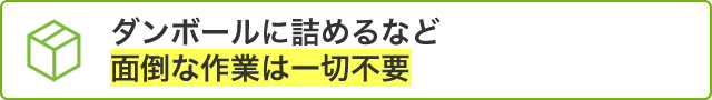 ダンボールに詰めるなど面倒な作業は一切不要